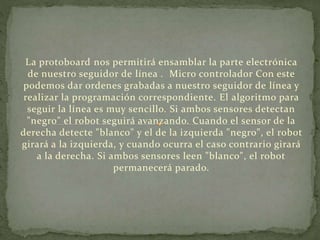La protoboard nos permitirá ensamblar la parte electrónica 
de nuestro seguidor de línea . Micro controlador Con este 
podemos dar ordenes grabadas a nuestro seguidor de línea y 
realizar la programación correspondiente. El algoritmo para 
seguir la línea es muy sencillo. Si ambos sensores detectan 
"negro" el robot seguirá avanzando. Cuando el sensor de la 
derecha detecte "blanco" y el de la izquierda "negro", el robot 
girará a la izquierda, y cuando ocurra el caso contrario girará 
a la derecha. Si ambos sensores leen "blanco", el robot 
permanecerá parado. 
 