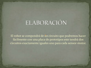 El robot se compondrá de un circuito que podremos hacer 
fácilmente con una placa de prototipos este tendrá dos 
circuitos exactamente iguales uno para cada sensor-motor. 
 