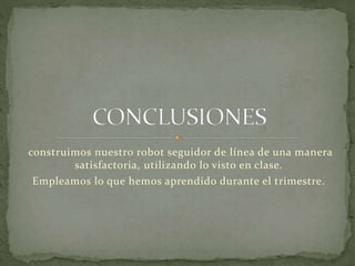 construimos nuestro robot seguidor de línea de una manera 
satisfactoria, utilizando lo visto en clase. 
Empleamos lo que hemos aprendido durante el trimestre. 

