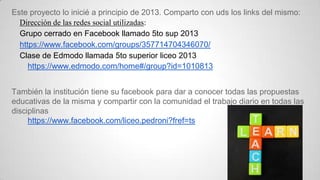 Este proyecto lo inicié a principio de 2013. Comparto con uds los links del mismo:
Dirección de las redes social utilizadas:
Grupo cerrado en Facebook llamado 5to sup 2013
https://www.facebook.com/groups/357714704346070/
Clase de Edmodo llamada 5to superior liceo 2013
https://www.edmodo.com/home#/group?id=1010813
También la institución tiene su facebook para dar a conocer todas las propuestas
educativas de la misma y compartir con la comunidad el trabajo diario en todas las
disciplinas
https://www.facebook.com/liceo.pedroni?fref=ts

 