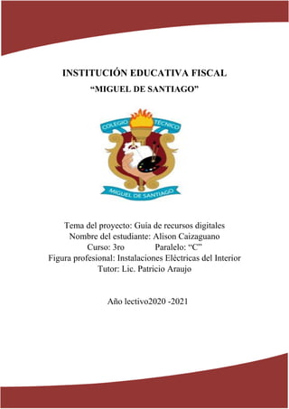 INSTITUCIÓN EDUCATIVA FISCAL
“MIGUEL DE SANTIAGO”
Tema del proyecto: Guía de recursos digitales
Nombre del estudiante: Alison Caizaguano
Curso: 3ro Paralelo: “C”
Figura profesional: Instalaciones Eléctricas del Interior
Tutor: Lic. Patricio Araujo
Año lectivo2020 -2021
 