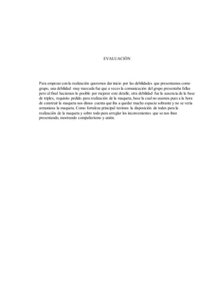 EVALUACIÓN
Para empezar con la realización queremos dar inicio por las debilidades que presentamos como
grupo, una debilidad muy marcada fue que a veces la comunicación del grupo presentaba fallas
pero al final hacíamos lo posible por mejorar este detalle, otra debilidad fue la ausencia de la base
de triplex, requisito pedido para realización de la maqueta, base la cual no usamos pues a la hora
de construir la maqueta nos dimos cuenta que iba a quedar mucho espacio sobrante y no se vería
armoniosa la maqueta. Como fortaleza principal tuvimos la disposición de todos para la
realización de la maqueta y sobre todo para arreglar los inconvenientes que se nos iban
presentando, mostrando compañerismo y unión.
 
