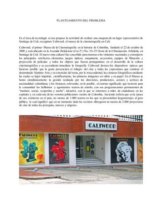 PLANTEAMIENTO DEL PROBLEMA
En el área de tecnología se nos propuso la actividad de realizar una maqueta de un lugar representativo de
Santiago de Cali, escogimos Caliwood, el museo de la cinematografía en Cali.
Caliwood, el primer Museo de la Cinematografía en la historia de Colombia, fundado el 22 de octubre de
2008 y está ubicado en la Avenida Belalcázar (Cra 2ª.) No. 5A-55 Oeste de la Urbanización Arboleda, en
Santiago de Cali. El nuevo ente cultural fue concebido para mostrar a los visitantes nacionales y extranjeros
los principales artefactos, elementos, juegos ópticos, maquinaria, accesorios, equipos de filmación y
proyección de películas y todos los objetos que fueron protagonistas en el desarrollo de la cultura
cinematográfica y su ascendiente inmediata la fotografía. Caliwood destaca los dispositivos ópticos que
hicieron posible que la gente presenciara el milagro del cine y todas las expresiones que contiene el
denominado Séptimo Arte y en extensión del tema, por lo trascendental, las cámaras fotográficas mediante
las cuales se logró imprimir, científicamente, las primeras imágenes en vidrio y en papel. En el Museo se
honra simultáneamente la gestión realizada por los directores, productores, actores y actrices de
nacionalidad colombiana y los foráneos, relevando, en lo posible, el enorme significado que tuvieron para
la comunidad los bellísimos y agonizantes teatros de antaño, con sus programaciones permanentes de
“matinée, social, vespertina y noche”, iniciativa con la que se entretuvo a miles de ciudadanos en las
capitales y en cada una de las remotas poblaciones rurales de Colombia, haciendo énfasis que en la época
de oro existieron en el país, no menos de 1.000 teatros en los que se presentaban largometrajes al gran
público, lo cual significó que en un momento dado los recintos albergaran no menos de 2.000 proyectores
de cine de todas las jerarquías, marcas y orígenes.
 