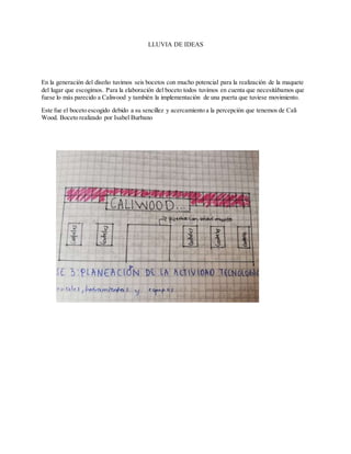LLUVIA DE IDEAS
En la generación del diseño tuvimos seis bocetos con mucho potencial para la realización de la maquete
del lugar que escogimos. Para la elaboración del boceto todos tuvimos en cuenta que necesitábamos que
fuese lo más parecido a Caliwood y también la implementación de una puerta que tuviese movimiento.
Este fue el boceto escogido debido a su sencillez y acercamiento a la percepción que tenemos de Cali
Wood. Boceto realizado por Isabel Burbano
 