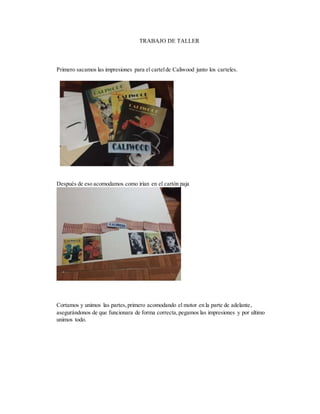 TRABAJO DE TALLER
Primero sacamos las impresiones para el cartelde Caliwood junto los carteles.
Después de eso acomodamos como irían en el cartón paja
Cortamos y unimos las partes,primero acomodando el motor en la parte de adelante,
asegurándonos de que funcionara de forma correcta,pegamos las impresiones y por ultimo
unimos todo.
 