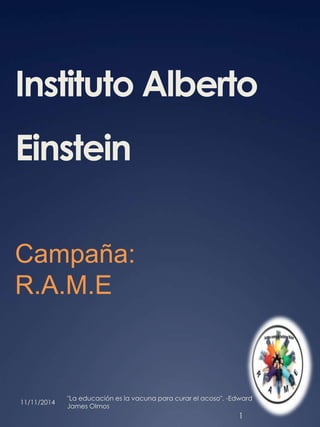 Instituto Alberto 
Einstein 
Campaña: 
R.A.M.E 
11/11/2014 
"La educación es la vacuna para curar el acoso". -Edward 
James Olmos 
1 
 