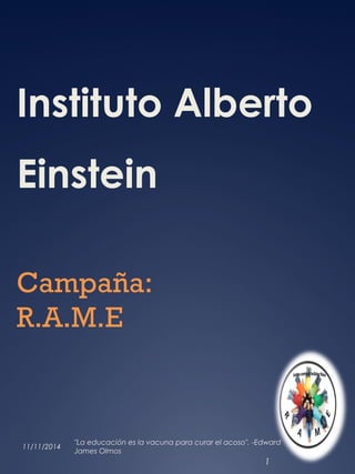 Instituto Alberto 
Einstein 
Campaña: 
R.A.M.E 
11/11/2014 "La educación es la vacuna para curar el acoso". -Edward 
James Olmos 
1 
 