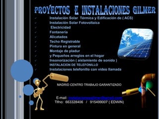    Instalación Solar Térmica y Edificación de ( ACS)
   Instalación Solar Fotovoltaica
    Electricidad
   Fontanería
   Alicatados
   Techo Registrable
   Pintura en general
   Montaje de pladur
   y Pequeños arreglos en el hogar
   Insonorización ( aislamiento de sonido )
   INSTALACION DE TELEFONILLO
   Instalaciones telefonillo con video llamada



        MADRID CENTRO TRABAJO GARANTIZADO



       E-mail: instalacionesgilmer@gmail.com
      Tlfno: 663328406 / 915499007 ( EDWIN)
 