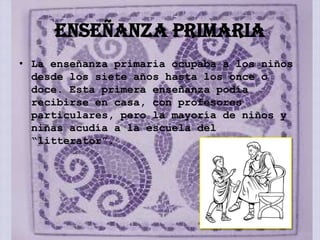 ENSEÑANZA PRIMARIA
• La enseñanza primaria ocupaba a los niños
  desde los siete años hasta los once o
  doce. Esta primera enseñanza podía
  recibirse en casa, con profesores
  particulares, pero la mayoría de niños y
  niñas acudía a la escuela del
  “litterator”.
 