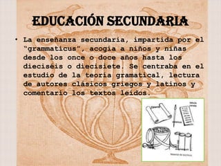 EDUCACIÓN SECUNDARIA
• La enseñanza secundaria, impartida por el
  “grammaticus”, acogía a niños y niñas
  desde los once o doce años hasta los
  dieciséis o diecisiete. Se centraba en el
  estudio de la teoría gramatical, lectura
  de autores clásicos griegos y latinos y
  comentario los textos leídos.
 