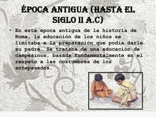 ÉPOCA ANTIGUA (hasta el
         siglo II a.C)
• En esta época antigua de la historia de
  Roma, la educación de los niños se
  limitaba a la preparación que podía darle
  su padre. Se trataba de una educación de
  campesinos, basada fundamentalmente en el
  respeto a las costumbres de los
  antepasados.
 