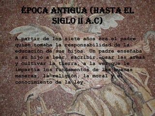 ÉPOCA ANTIGUA (hasta el
         siglo II a.C)
• A partir de los siete años era el padre
  quien tomaba la responsabilidad de la
  educación de sus hijos. Un padre enseñaba
  a su hijo a leer, escribir, usar las armas
  y cultivar la tierra, a la vez que le
  impartía los fundamentos de las buenas
  maneras, la religión, la moral y el
  conocimiento de la ley.
 
