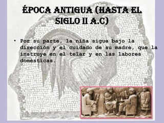 ÉPOCA ANTIGUA (hasta el
        siglo II a.C)

• Por su parte, la niña sigue bajo la
  dirección y el cuidado de su madre, que la
  instruye en el telar y en las labores
  domésticas.
 