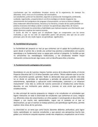 conclusiones que los estudiantes levanten acerca de la experiencia, de manejar los
diferentes seres vivos en el ecosistema del invernadero.
Los estudiantes, junto con los docentes, seguirán un proceso de investigación,sembrando,
cuidando, registrando, y exponiendo en una feria ecológica en donde integrarán los
conocimientos de la asignatura de Lenguaje y Comunicación, en torno al tema a trabajar.
Estos elaborarán diferentestextos, literarios y no literarios, a través de los cuales pondrán en
práctica el proceso de trabajo y darán a conocer los aprendizaje adquiridos, de manera
creativa y reforzando los contenidos y habilidades que implican exponer una información, que
deben dominar y explicar de manera correcta.
A través de esto se espera que el estudiante logre un compromiso con las tareas
realizadas, y que no sea solo un espectador pasivo del proceso, sino que sea un actor
principal, para de este modo logran un aprendizaje significativo.
IV. Factibilidad del proyecto:
La factibilidad del proyecto es real ya que contamos con el apoyo de la profesora guía,
quien desde el primer día a tenido una actitud muy positiva y colaboradora con nuestro
aprendizaje y es fundamental tener su apoyo para realizar el proyecto. Es factible ya que
no utilizaremos las metodologías tradicionales, y los estudiantes tendrán mayor
motivación y entusiasmo por algo nuevo, será un desafío para ellos y nosotras.
V. Fundamentación pedagógica del proyecto:
Basándonos en uno de nuestras mejores fuentes acerca de la educación adulta, el mismo
Proyecto Educativo del C.E.I.A Selva Saavedra, que señala: “Ahora sabemos que no son los
niños únicamente quienes aprenden. Nadie es demasiado viejo para aprender. Una vida
no se divide en períodos de aprendizajes y períodos de aplicación de lo aprendido
anteriormente. Aprendizaje y aplicación están entrelazados, continúan y se refuerzan
mutuamente”. Esta idea es centro de nuestra convicción al introducirnos como futuras
docentes en una institución para adultos y creemos en esta visión que posee el
establecimiento.
La idea principal de nuestra propuesta es integrar a los estudiantes en actividades que
logren motivarlos en toda la diversidad de estudiantes que conforman el curso, integrar
sus diferentes áreas de conocimiento y así ellos puedan ir construyendo un desarrollo más
integral y con mucha más oportunidades, según sea el contexto en el que se
desenvuelvan, ya que al realizar un trabajo práctico y de aprendizaje significativo, permite
explorar otras áreas de las personas.
La diversidad es un tema que como futuras docentes debemos profundizar, para lograr
reales aprendizajes en nuestros estudiantes y que posean una perspectiva mucho más
global y así mismo en conjunto vayamos siendo más empáticos y respetuosos con el resto.
 