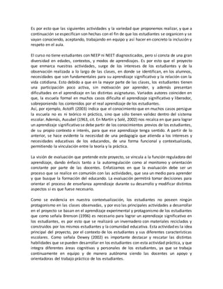 Es por esto que las siguientes actividades y la variedad que proponemos realizar, y que a
continuación se especifican son hechas con el fin de que los estudiantes se organicen y se
vayan conociendo, aceptando, trabajando en equipo y así hacer en concreto la inclusión y
respeto en el aula.
El curso no tiene estudiantes con NEEP ni NEET diagnosticados, pero sí consta de una gran
diversidad en edades, contextos, y modos de aprendizajes. Es por esto que el proyecto
que enmarca nuestras actividades, surge de los intereses de los estudiantes y de la
observación realizada a lo largo de las clases, en donde se identifican, en los alumnos,
necesidades que son fundamentales para su aprendizaje significativo y la relación con la
vida cotidiana. Esto debido a que en la mayor parte de las clases, los estudiantes tienen
una participación poco activa, sin motivación por aprender, y además presentan
dificultades en el aprendizaje en las distintas asignaturas. Variados autores coinciden en
que, la escuela formal en muchos casos dificulta el aprendizaje significativo y liberador,
sobreponiendo los contenidos por el real aprendizaje de los estudiantes.
Así, por ejemplo, Astolfi (2003) indica que el conocimiento que en muchos casos persigue
la escuela no es ni teórico ni práctico, sino que sólo tienen validez dentro del sistema
escolar. Además, Ausubel (1963, cit. En Martín y Solé, 2002) nos recalca en que para lograr
un aprendizaje significativo se debe partir de los conocimientos previos de los estudiantes,
de su propio contexto e interés, para que ese aprendizaje tenga sentido. A partir de lo
anterior, se hace evidente la necesidad de una pedagogía que atienda a los intereses y
necesidades educativas de los educandos, de una forma funcional y contextualizada,
permitiendo la vinculación entre la teoría y la práctica.
La visión de evaluación que pretende este proyecto, se vincula a la función reguladora del
aprendizaje, dando énfasis tanto a la autorregulación como al monitoreo y orientación
constante por parte de las docentes. Enfatizamos en que la evaluación debe ser un
proceso que se realice en comunión con las actividades, que sea un medio para aprender
y que busque la formación del educando. La evaluación permitirá tomar decisiones para
orientar el proceso de enseñanza aprendizaje durante su desarrollo y modificar distintos
aspectos si es que fuese necesario.
Como se evidencia en nuestra contextualización, los estudiantes no poseen ningún
protagonismo en las clases observadas, y por eso las principales actividades a desarrollar
en el proyecto se basan en el aprendizaje experimental y protagonismo de los estudiantes
que como señala Brenson (1996) es necesario para lograr un aprendizaje significativo en
los estudiantes, es por esto que se realizará un invernadero con materiales reciclados y
construidos por los mismos estudiantes y la comunidad educativa. Esta actividad es la idea
principal del proyecto, por el contexto de los estudiantes y sus diferentes características
escolares. Como señala Dewey (2002) es importante destacar y rescatar las distintas
habilidades que se pueden desarrollar en los estudiantes con esta actividad práctica, y que
integra diferentes áreas cognitivas y personales de los estudiantes, ya que se trabaja
continuamente en equipo y de manera autónoma siendo las docentes un apoyo y
orientadoras del trabajo práctico de los estudiantes.
 