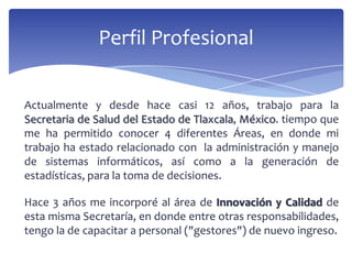 Perfil Profesional
Actualmente y desde hace casi 12 años, trabajo para la
Secretaria de Salud del Estado de Tlaxcala, México. tiempo que
me ha permitido conocer 4 diferentes Áreas, en donde mi
trabajo ha estado relacionado con la administración y manejo
de sistemas informáticos, así como a la generación de
estadísticas, para la toma de decisiones.
Hace 3 años me incorporé al área de Innovación y Calidad de
esta misma Secretaría, en donde entre otras responsabilidades,
tengo la de capacitar a personal ("gestores") de nuevo ingreso.
 