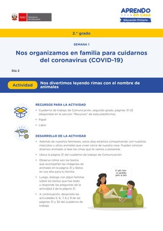 Educación Primaria
2.° grado
RECURSOS PARA LA ACTIVIDAD
•	 Cuaderno de trabajo de Comunicación, segundo grado, páginas 31-32
(disponible en la sección “Recursos” de esta plataforma)
•	 Papel
•	 Lápiz
DESARROLLO DE LA ACTIVIDAD
•	 Además de nuestros familiares, estos días estamos compartiendo con nuestras
mascotas u otros animales que viven cerca de nuestra casa. Puedes conocer
diversos animales si lees las rimas que te vamos a presentar.
•	 Ubica la página 31 del cuaderno de trabajo de Comunicación.
•	 Observa cómo son los textos
que acompañan las imágenes de
animales en la página 31 y léelos
en voz alta para tu familia.
•	 Luego, dialoga con algún familiar
sobre los textos que has leído
y responde las preguntas de la
actividad 2 de la página 31.
•	 A continuación, desarrolla las
actividades 5, 6, 7, 8 y 9 de las
páginas 31 y 32 del cuaderno de
trabajo.
#APRENDOENCASA
Actividad
Nos divertimos leyendo rimas con el nombre de
animales
Nos organizamos en familia para cuidarnos
del coronavirus (COVID-19)
SEMANA 1
Día 2
El gato hace
un garabato
junto al pato.
 