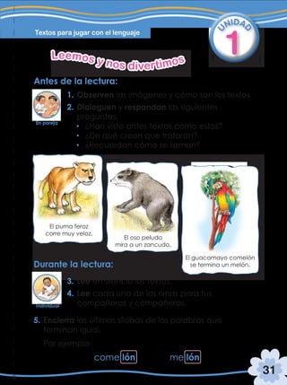 31
Textos para jugar con el lenguaje
1
U
NIDA
D
Leemos y nos divertimos
Antes de la lectura:
Durante la lectura:
1. Observen las imágenes y cómo son los textos.
2. Dialoguen y respondan las siguientes
preguntas.
¿Han visto antes textos como estos?
¿De qué creen que tratarán?
¿Recuerdan cómo se llaman?
3. Lee en silencio los textos.
4. Lee cada una de las rimas para tus
compañeras y compañeros.
5. Encierra las últimas sílabas de las palabras que
terminan igual.
Por ejemplo:
El puma feroz
corre muy veloz.
El oso peludo
mira a un zancudo.
El guacamayo comelón
se termina un melón.
come lón me lón
En pareja
Individual
 