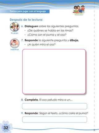 32
Textos para jugar con el lenguaje
Leemos
Después de la lectura:
6. Dialoguen sobre las siguientes preguntas.
¿De quiénes se habla en las rimas?
¿Cómo son el puma y el oso?
7. Responde la siguiente pregunta y dibuja.
¿A quién mira el oso?
8. Completa. El oso peludo mira a un...
9. Responde: Según el texto, ¿cómo corre el puma?
En grupo
Individual
 