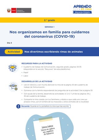 Educación Primaria
RECURSOS PARA LA ACTIVIDAD
•	 Cuaderno de trabajo de Comunicación, segundo grado, páginas 33-35
(disponible en la sección “Recursos” de esta plataforma)
•	 Papel
•	 Lápiz
DESARROLLO DE LA ACTIVIDAD
•	 Lee en silencio y con mucha atención la rima de la página 33 del cuaderno de
trabajo de Comunicación.
•	 Conversa con tu familia respondiendo las preguntas de la actividad 2 de la página 33.
•	 Con ayuda de tu familia, desarrolla las actividades 4, 5, 6, 7 y 8 de las páginas 34 y
35 del cuaderno de trabajo.
•	 Comparte la rima creada con tus familiares y rétalos a que cada uno cree sus
propias rimas, con el nombre de tus mascotas u otros animales de tu localidad.
#APRENDOENCASA
! Recuerda: Guarda en tu portafolio la rima que has escrito.
2.° grado
Actividad Nos divertimos escribiendo rimas de animales
Nos organizamos en familia para cuidarnos
del coronavirus (COVID-19)
SEMANA 1
Día 3
Silvina Gallina
Silvina mi gallina
usa zapatitos
de bailarina.
 