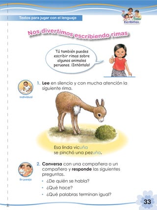 33
Textos para jugar con el lenguaje
1. Lee en silencio y con mucha atención la
siguiente rima.
2. Conversa con una compañera o un
compañero y responde las siguientes
preguntas.
¿De quién se habla?
¿Qué hace?
¿Qué palabras terminan igual?
Nos divertimos escribiendo rimas
Tú también puedes
escribir rimas sobre
algunos animales
peruanos. ¡Inténtalo!
Esa linda vicuña
se pinchó una pezuña.
Individual
En pareja
Escribimos
 