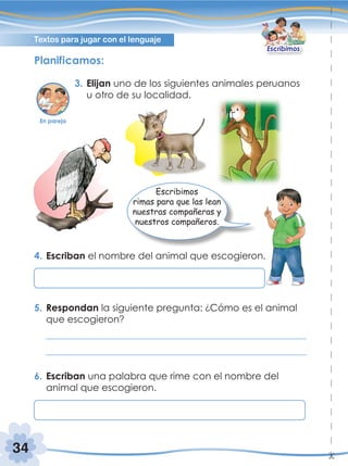 34
Textos para jugar con el lenguaje
Escribimos
Planificamos:
3. Elijan uno de los siguientes animales peruanos
u otro de su localidad.
4. Escriban el nombre del animal que escogieron.
5. Respondan la siguiente pregunta: ¿Cómo es el animal
que escogieron?
6. Escriban una palabra que rime con el nombre del
animal que escogieron.
Escribimos
rimas para que las lean
nuestras compañeras y
nuestros compañeros.
En pareja
 