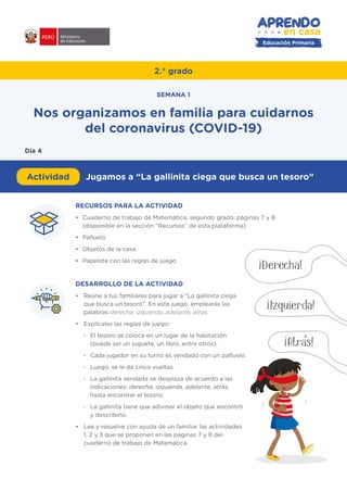Educación Primaria
RECURSOS PARA LA ACTIVIDAD
•	 Cuaderno de trabajo de Matemática, segundo grado, páginas 7 y 8
(disponible en la sección “Recursos” de esta plataforma)
•	Pañuelo
•	 Objetos de la casa
•	 Papelote con las reglas de juego
DESARROLLO DE LA ACTIVIDAD
•	 Reúne a tus familiares para jugar a “La gallinita ciega
que busca un tesoro”. En este juego, emplearás las
palabras derecha, izquierda, adelante, atrás.
•	 Explícales las reglas de juego:
-	 El tesoro se coloca en un lugar de la habitación
(puede ser un juguete, un libro, entre otros).
-	 Cada jugador en su turno es vendado con un pañuelo.
-	 Luego, se le da cinco vueltas.
-	 La gallinita vendada se desplaza de acuerdo a las
indicaciones: derecha, izquierda, adelante, atrás;
hasta encontrar el tesoro.
-	 La gallinita tiene que adivinar el objeto que encontró
y describirlo.
•	 Lee y resuelve con ayuda de un familiar las actividades
1, 2 y 3 que se proponen en las páginas 7 y 8 del
cuaderno de trabajo de Matemática.
#APRENDOENCASA
¡Derecha!
¡Izquierda!
¡Atras!
2.° grado
Actividad Jugamos a “La gallinita ciega que busca un tesoro”
Nos organizamos en familia para cuidarnos
del coronavirus (COVID-19)
SEMANA 1
Día 4
 