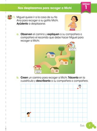 UNIDAD
1
7
Nos desplazamos para recoger a Michi
a. Observen el camino y expliquen a su compañera o
compañero el recorrido que debe hacer Miguel para
recoger a Michi.
b. Creen un camino para recoger a Michi. Trácenlo en la
cuadrícula y descríbanlo a su compañera o compañero.
1. Miguel quiere ir a la casa de su tía
Ana para recoger a su gatito Michi.
Ayúdenlo a desplazarse.
Siete
Casa de la
tía Ana
Casa de
Miguel
 