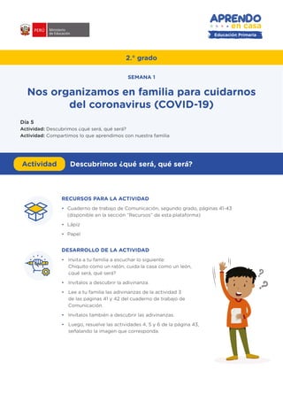 Educación Primaria
RECURSOS PARA LA ACTIVIDAD
•	 Cuaderno de trabajo de Comunicación, segundo grado, páginas 41-43
(disponible en la sección “Recursos” de esta plataforma)
•	Lápiz
•	Papel
DESARROLLO DE LA ACTIVIDAD
•	 Invita a tu familia a escuchar lo siguiente:
Chiquito como un ratón, cuida la casa como un león,
¿qué será, qué será?
•	 Invítalos a descubrir la adivinanza.
•	 Lee a tu familia las adivinanzas de la actividad 3
de las páginas 41 y 42 del cuaderno de trabajo de
Comunicación.
•	 Invítalos también a descubrir las adivinanzas.
•	 Luego, resuelve las actividades 4, 5 y 6 de la página 43,
señalando la imagen que corresponda.
#APRENDOENCASA
2.° grado
Nos organizamos en familia para cuidarnos
del coronavirus (COVID-19)
SEMANA 1
Día 5
Actividad: Descubrimos ¿qué será, qué será?
Actividad: Compartimos lo que aprendimos con nuestra familia
Actividad Descubrimos ¿qué será, qué será?
 