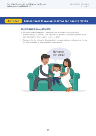 DESARROLLO DE LA ACTIVIDAD
•	 Recuerda seguir jugando a crear rimas, leer adivinanzas, conocer otras
preferencias de tu familia y usar las palabras derecha, izquierda, adelante, atrás
para desplazarte de un lugar a otro en tu casa.
•	 Revisa en familia el horario de actividades compartidas que elaboraron el primer
día e incorpora en él las actividades de esta ficha.
Actividad Compartimos lo que aprendimos con nuestra familia
EDUCACIÓN PRIMARIA
2.° grado
Nos organizamos en familia para cuidarnos
del coronavirus (COVID-19)
¿Creamos
una rima?
2
 