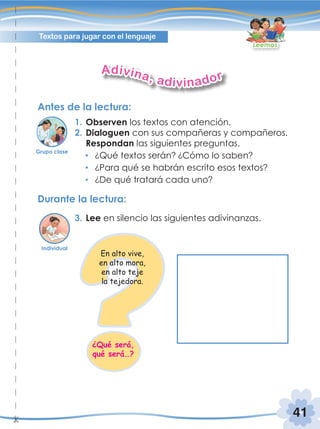 41
Textos para jugar con el lenguaje
Leemos
Antes de la lectura:
Durante la lectura:
1. Observen los textos con atención.
2. Dialoguen con sus compañeras y compañeros.
Respondan las siguientes preguntas.
¿Qué textos serán? ¿Cómo lo saben?
¿Para qué se habrán escrito esos textos?
¿De qué tratará cada uno?
3. Lee en silencio las siguientes adivinanzas.
Adivina, adivinador
Individual
Grupo clase
En alto vive,
en alto mora,
en alto teje
la tejedora.
¿Qué será,
qué será…?
 