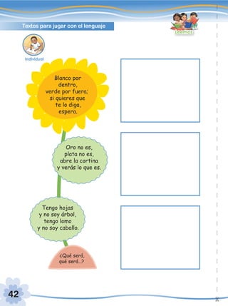 42
Textos para jugar con el lenguaje
Leemos
Tengo hojas
y no soy árbol,
tengo lomo
y no soy caballo.
Oro no es,
plata no es,
abre la cortina
y verás lo que es.
¿Qué será,
qué será…?
Blanco por
dentro,
verde por fuera;
si quieres que
te lo diga,
espera.
Individual
 