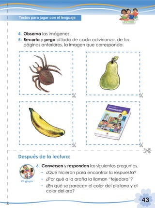 43
Textos para jugar con el lenguaje
Leemos
Después de la lectura:
6. Conversen y respondan las siguientes preguntas.
¿Qué hicieron para encontrar la respuesta?
¿Por qué a la araña la llaman “tejedora”?
¿En qué se parecen el color del plátano y el
color del oro?
4. Observa las imágenes.
5. Recorta y pega al lado de cada adivinanza, de las
páginas anteriores, la imagen que corresponda.
En grupo
 