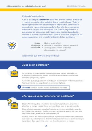 2
Estimada(o) estudiante:
Con la estrategia Aprendo en Casa nos enfrentaremos a desafíos
y realizaremos distintos trabajos desde nuestro hogar. Todo lo
que hagamos durante este tiempo es importante para nuestro
aprendizaje y necesitamos guardarlo. Por ello, te proponemos
elaborar tu propio portafolio para que puedas organizarte y
programar las acciones o actividades que realizarás cada día,
ordenar tus productos o trabajos, colocar tus ideas y registrar tus
autoevaluaciones o la retroalimentación de tus familiares.
•	 ¿Qué es un portafolio?
•	 ¿Por qué es importante tener un portafolio?
•	 ¿Cómo puedo hacer mi portafolio?
•	 ¿Cómo evalúo mis trabajos?
En este
documento
encontrarás:
	 Un portafolio es una colección de documentos de trabajo realizados por
ti durante un determinado tiempo. En ellos se registrarán tus dificultades,
esfuerzos, progresos y logros.
	 Tu decides qué usar, puede ser: un fólder, un cuaderno con evidencias escritas o
hechas a mano o una carpeta con documentos digitales.
	 El portafolio te ayudará a mantener ordenados tus productos, organizar y
planificar tu tiempo y poder llevar un recuento de todo lo que aprenderás.
	 El portafolio te sirve para que planifiques tus acciones o actividades, guardes
tus productos o trabajos y evalúes tu propio proceso de aprendizaje para así ir
mejorando en el desarrollo de tus competencias.
	 Cuando vuelvas a la institución educativa, el portafolio dará muestra de todo lo
que hiciste durante el proceso de aislamiento social en relación con la estrategia
Aprendo en Casa y permitirá a las y los docentes conocer tu trabajo.
¡Esperamos que disfrutes el aprendizaje!
¿Qué es un portafolio?
¿Por qué es importante tener un portafolio?
EDUCACIÓN PRIMARIA¿Cómo organizar los trabajos hechos en casa?
! Recuerda: También puedes hacerlo con material reciclado.
 