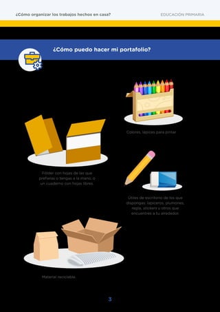 3
EDUCACIÓN PRIMARIA¿Cómo organizar los trabajos hechos en casa?
¿Cómo puedo hacer mi portafolio?
Fólder con hojas de las que
prefieras o tengas a la mano, o
un cuaderno con hojas libres.
Colores, lápices para pintar
Material reciclable.
Útiles de escritorio de los que
dispongas: lapiceros, plumones,
regla, stickers u otros que
encuentres a tu alrededor.
 