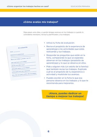 6
	 Deja pasar unos días y cuando tengas avances en tus trabajos o cuando lo
consideres necesario, revisa tu planificador y tus trabajos.
•	 Utiliza tu ficha de evaluación.
•	 Revisa el propósito de la experiencia de
aprendizaje o las actividades que estás
realizando y tus trabajos.
•	 Responde las preguntas que están en la
ficha, comparando lo que se esperaba
observar en tus trabajos (propósito de
aprendizaje) y lo que se observa en ellos.
•	 Pide a alguien más (un adulto de la familia)
que también revise tus trabajos. Explícale
cuál es el propósito de tu experiencia o
actividad y muéstrale tus avances.
•	 Puedes escribir en la ficha lo que esa
persona observa en los trabajos y lo que te
recomienda para mejorarlos.
EDUCACIÓN PRIMARIA¿Cómo organizar los trabajos hechos en casa?
¿Cómo evalúo mis trabajos?
Mi evaluación
Fecha: ___________
Experiencia de aprendizaje:
___________________________________________
___________________________________________
Observa tus trabajos y escribe lo que ves:
¿Qué logré hacer en mi trabajo?
___________________________________________
¿Qué fue más difícil hacer?
___________________________________________
¿Qué puede mejorar en mis trabajos?
___________________________________________
¿Cómo puedo hacer para mejorarlos?
___________________________________________
Otras ideas que quiero escribir sobre mis trabajos:
___________________________________________
¡Ahora, puedes dedicar un
tiempo a mejorar tus trabajos!
 
