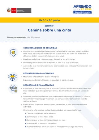De 1.° a 6.° grado
CONSIDERACIONES DE SEGURIDAD
•	 Considera como prioridad la seguridad de la niña o el niño. Los espacios deben
estar libres de cualquier objeto que los pueda dañar, así como los materiales a
utilizar no deben causarle afectaciones a su salud.
•	 Prevé que se hidrate y asee después de realizar las actividades.
•	 Brinda seguridad emocional a la niña o el niño si es que lo requiere.
•	 Aprovecha este momento como una oportunidad para fortalecer la interacción con
tu hija o hijo.
RECURSOS PARA LA ACTIVIDAD
•	 Materiales: cinta adhesiva o línea en el piso.
•	 Espacios: pueden ser utilizados el pasadizo, el patio o la sala.
DESARROLLO DE LA ACTIVIDAD
•	 Explícale a la niña o el niño que la actividad consiste en que se traslade sobre una
línea trazada y que debe pasar por la línea de diferentes maneras, sin salirse de
ella.
•	 Infórmale que la actividad que realizará le permitirá mejorar su equilibrio y fuerza,
lo cual le servirá para jugar mejor con sus compañeras y compañeros cuando
regrese a clases.
•	 Estate atenta o atento a las emociones de la niña o el niño mientras realiza la
actividad.
•	 Orienta a tu niña o niño a realizar la actividad de las siguientes formas:
1. Caminar por la línea hacia adelante.
2. Caminar por la línea hacia atrás.
3. Caminar por la línea con las puntas de los pies.
4. Caminar por la línea con los talones.
5. Avanzar saltando en un pie sobre la línea (derecha, luego izquierda).
Camina sobre una cinta
SEMANA 1
Tiempo recomendado: 20 a 30 minutos
#APRENDOENCASA
Educación Primaria
 