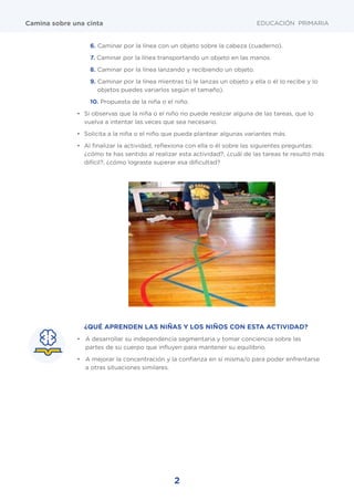 2
EDUCACIÓN PRIMARIACamina sobre una cinta
¿QUÉ APRENDEN LAS NIÑAS Y LOS NIÑOS CON ESTA ACTIVIDAD?
•	 A desarrollar su independencia segmentaria y tomar conciencia sobre las
partes de su cuerpo que influyen para mantener su equilibrio.
•	 A mejorar la concentración y la confianza en sí misma/o para poder enfrentarse
a otras situaciones similares.
6. Caminar por la línea con un objeto sobre la cabeza (cuaderno).
7. Caminar por la línea transportando un objeto en las manos.
8. Caminar por la línea lanzando y recibiendo un objeto.
9. Caminar por la línea mientras tú le lanzas un objeto y ella o él lo recibe y lo
objetos puedes variarlos según el tamaño).
10. Propuesta de la niña o el niño.
•	 Si observas que la niña o el niño no puede realizar alguna de las tareas, que lo
vuelva a intentar las veces que sea necesario.
•	 Solicita a la niña o el niño que pueda plantear algunas variantes más.
•	 Al finalizar la actividad, reflexiona con ella o él sobre las siguientes preguntas:
¿cómo te has sentido al realizar esta actividad?, ¿cuál de las tareas te resultó más
difícil?, ¿cómo lograste superar esa dificultad?
 