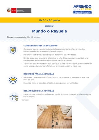 De 1.° a 6.° grado
Mundo o Rayuela
CONSIDERACIONES DE SEGURIDAD
•	 Considerar siempre y prioritariamente la seguridad de la niña o el niño. Los
espacios deben estar libres de cualquier objeto.
•	 Prever que se hidrate y asee después de realizar las actividades.
•	 Brindar seguridad emocional a la niña o el niño. Si demuestra inseguridad, una
estrategia es que le demuestres cómo se hace la actividad.
•	 Aprovecha este momento no solo para que la niña o el niño se mueva sino también
como una oportunidad para fortalecer la interacción con tu hija o hijo.
RECURSOS PARA LA ACTIVIDAD
•	 Materiales: cinta adhesiva, tiza de clores o, de lo contrario, se puede utilizar una
línea del piso.
•	 Espacios: como el pasadizo, el patio, la sala, pueden ser utilizados.
DESARROLLO DE LA ACTIVIDAD
•	 Invita a la niña o el niño a elaborar en familia el mundo o rayuela en el espacio que
hayan elegido.
Ejemplo:
Tiempo recomendado: 30 o 40 minutos
SEMANA 1
#APRENDOENCASA
Educación Primaria
 