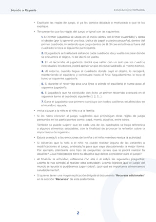 2
EDUCACIÓN PRIMARIAMundo o Rayuela
•	 Explícale las reglas de juego, si ya las conoce déjala/o o motívala/o a que te las
explique.
•	 Ten presente que las reglas del juego original son las siguientes:
1. El primer jugador/a se ubica en el inicio (antes del primer cuadrado) y lanza
el objeto (por lo general una teja, bolita de papel o piedra pequeña), dentro del
primer cuadrado, intentando que caiga dentro de él. Si cae en la línea o fuera del
cuadrado le toca al siguiente participante.
2. El jugador/a se trasladará saltando cada cuadrado ida y vuelta sin pisar donde
se encuentra el objeto, ni de ida ni de vuelta.
3. En el recorrido, el jugador/a tendrá que saltar con un solo pie los cuadros
individuales; los dobles, podrá apoyar un pie en cada cuadrado, al mismo tiempo.
4. Al retorno, cuando llegue al cuadrado donde cayó el objeto, lo recogerá,
manteniendo el equilibrio y continuará hasta el final. Seguidamente, le toca el
turno al siguiente jugador/a.
5. Si durante el recorrido pisa una línea o pierde el equilibrio el turno pasa al
siguiente jugador/a.
6. El jugador/a que ha concluido con éxito un primer recorrido avanzará en el
siguiente turno al cuadrado siguiente (1, 2, 3…).
7. Gana el jugador/a que primero concluya con todos casilleros establecidos en
el mundo o rayuela.
•	 Invita a jugar a la niña o el niño y a la familia.
•	 Si los niños conocen el juego, sugiéreles que propongan otras reglas de juego
pensando en los participantes como: papá, mamá, abuelos, entre otros.
	 También se puede sugerir que en cada una de los cuadrados se haga referencia
a algunos alimentos saludables, con la finalidad de provocar la reflexión sobre la
importancia de ingerirlos.
•	 Estate atenta/o a las emociones de la niña o el niño mientras realiza la actividad.
•	 Si observas que la niña o el niño no puede realizar alguna de las variantes o
modificaciones al juego, oriéntala/lo para que vaya descubriendo la mejor forma.
Por ejemplo, plantearle este tipo de preguntas: ¿crees que lo podrá realizar tu
abuelita?, ¿qué habilidades tiene tu abuelita que debes considerar para el juego?
•	 Al finalizar la actividad, reflexiona con ella o él sobre las siguientes preguntas:
¿cómo te has sentido al realizar esta actividad?, ¿cómo lograste que el juego del
mundo o rayuela lo pudiéramos jugar todos?, ¿por qué es importante alimentarnos
saludablemente?.
•	 Si quieres tener una mayor explicación dirígete al documento “Recursos adicionales”
en la sección “Recursos” de esta plataforma.
 