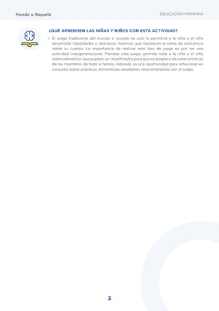 3
Mundo o Rayuela
¿QUÉ APRENDEN LAS NIÑAS Y NIÑOS CON ESTA ACTIVIDAD?
•	 El juego tradicional del mundo o rayuela no solo le permitirá a la niña o el niño
desarrollar habilidades y destrezas motrices que favorecen la toma de conciencia
sobre su cuerpo. La importancia de realizar este tipo de juego es por ser una
actividad intergeneracional. Plantear este juego, permite retar a la niña o el niño
sobre elementos que puedan ser modificados para que se adapte a las características
de los miembros de toda la familia. Además, es una oportunidad para reflexionar en
conjunto sobre prácticas alimenticias saludables relacionándolas con el juego.
EDUCACIÓN PRIMARIA
 