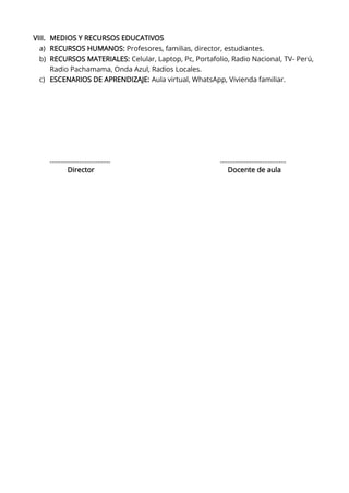 VIII. MEDIOS Y RECURSOS EDUCATIVOS
a) RECURSOS HUMANOS: Profesores, familias, director, estudiantes.
b) RECURSOS MATERIALES: Celular, Laptop, Pc, Portafolio, Radio Nacional, TV- Perú,
Radio Pachamama, Onda Azul, Radios Locales.
c) ESCENARIOS DE APRENDIZAJE: Aula virtual, WhatsApp, Vivienda familiar.
…………………………… ………………………………
Director Docente de aula
 