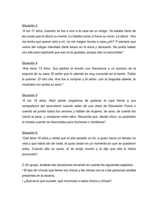 Situación 3
“A los 17 años, Leandro se fue a vivir a la casa de un amigo. Ya estaba harto de
las cosas que le decía su mamá. Lo trataba como si fuera su novio. Le decía: ‘Vos
me tenés que querer solo a mí, no me traigas novias a casa,¿eh?’.Y siempre que
volvía del colegio intentaba darle besos en la boca y abrazarlo. No podía hablar
con ella para explicarle que eso no le gustaba, porque ella no escuchaba”.


Situación 4
“Ana tiene 13 años. Sus padres la envían con frecuencia a un quiosco de la
esquina de su casa. El señor que lo atiende es muy conocido en el barrio. Todos
lo quieren. El otro día, Ana fue a comprar y el señor, con la bragueta abierta, le
mostraba con señas su sexo.”


Situación 5
“A los 15 años, Raúl siente vergüenza de quitarse la ropa frente a sus
compañeros del secundario cuando salen de una clase de Educación Física o
cuando se juntan todos los varones y hablan de mujeres, de sexo, de cuánto les
creció el pene, y comparan entre ellos. Recuerda que, desde chico, su padrastro
lo miraba cuando se desnudaba para ducharse o cambiarse”.


Situación 6
“Cati tiene 16 años y relata que el año pasado un tío, a quien hacía un tiempo no
veía y que había ido de visita, la quiso besar en un momento en que se quedaron
solos. Cuando ella no quiso, él se enojó mucho y le dijo que ella lo había
provocado”.


2. En grupo, analicen las situaciones tomando en cuenta los siguientes aspectos.
• El tipo de vínculo que tienen los chicos y las chicas con la o las personas adultas
presentes en la escena.
• ¿Qué es lo que sucede: qué incomoda a estos chicos y chicas?
 