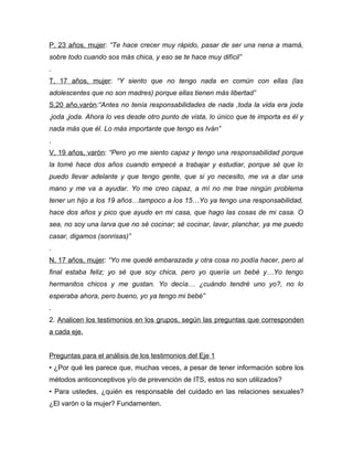 P, 23 años, mujer: “Te hace crecer muy rápido, pasar de ser una nena a mamá,
sobre todo cuando sos más chica, y eso se te hace muy difícil”
.
T, 17 años, mujer: “Y siento que no tengo nada en común con ellas (las
adolescentes que no son madres) porque ellas tienen más libertad”
S,20 año,varón:“Antes no tenía responsabilidades de nada ,toda la vida era joda
,joda ,joda. Ahora lo ves desde otro punto de vista, lo único que te importa es él y
nada más que él. Lo más importante que tengo es Iván”
.
V, 19 años, varón: “Pero yo me siento capaz y tengo una responsabilidad porque
la tomé hace dos años cuando empecé a trabajar y estudiar, porque sé que lo
puedo llevar adelante y que tengo gente, que si yo necesito, me va a dar una
mano y me va a ayudar. Yo me creo capaz, a mí no me trae ningún problema
tener un hijo a los 19 años…tampoco a los 15…Yo ya tengo una responsabilidad,
hace dos años y pico que ayudo en mi casa, que hago las cosas de mi casa. O
sea, no soy una larva que no sé cocinar; sé cocinar, lavar, planchar, ya me puedo
casar, digamos (sonrisas)”
.
N, 17 años, mujer: “Yo me quedé embarazada y otra cosa no podía hacer, pero al
final estaba feliz; yo sé que soy chica, pero yo quería un bebé y…Yo tengo
hermanitos chicos y me gustan. Yo decía… ¿cuándo tendré uno yo?, no lo
esperaba ahora, pero bueno, yo ya tengo mi bebé”
.
2. Analicen los testimonios en los grupos, según las preguntas que corresponden
a cada eje.


Preguntas para el análisis de los testimonios del Eje 1
• ¿Por qué les parece que, muchas veces, a pesar de tener información sobre los
métodos anticonceptivos y/o de prevención de ITS, estos no son utilizados?
• Para ustedes, ¿quién es responsable del cuidado en las relaciones sexuales?
¿El varón o la mujer? Fundamenten.
 