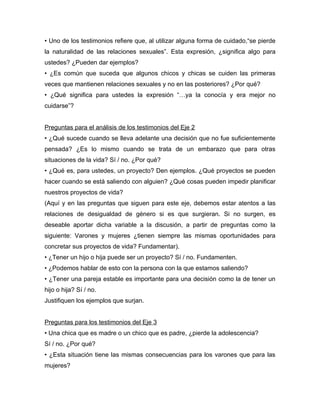 • Uno de los testimonios refiere que, al utilizar alguna forma de cuidado,“se pierde
la naturalidad de las relaciones sexuales”. Esta expresión, ¿significa algo para
ustedes? ¿Pueden dar ejemplos?
• ¿Es común que suceda que algunos chicos y chicas se cuiden las primeras
veces que mantienen relaciones sexuales y no en las posteriores? ¿Por qué?
• ¿Qué significa para ustedes la expresión “…ya la conocía y era mejor no
cuidarse”?


Preguntas para el análisis de los testimonios del Eje 2
• ¿Qué sucede cuando se lleva adelante una decisión que no fue suficientemente
pensada? ¿Es lo mismo cuando se trata de un embarazo que para otras
situaciones de la vida? Sí / no. ¿Por qué?
• ¿Qué es, para ustedes, un proyecto? Den ejemplos. ¿Qué proyectos se pueden
hacer cuando se está saliendo con alguien? ¿Qué cosas pueden impedir planificar
nuestros proyectos de vida?
(Aquí y en las preguntas que siguen para este eje, debemos estar atentos a las
relaciones de desigualdad de género si es que surgieran. Si no surgen, es
deseable aportar dicha variable a la discusión, a partir de preguntas como la
siguiente: Varones y mujeres ¿tienen siempre las mismas oportunidades para
concretar sus proyectos de vida? Fundamentar).
• ¿Tener un hijo o hija puede ser un proyecto? Sí / no. Fundamenten.
• ¿Podemos hablar de esto con la persona con la que estamos saliendo?
• ¿Tener una pareja estable es importante para una decisión como la de tener un
hijo o hija? Sí / no.
Justifiquen los ejemplos que surjan.


Preguntas para los testimonios del Eje 3
• Una chica que es madre o un chico que es padre, ¿pierde la adolescencia?
Sí / no. ¿Por qué?
• ¿Esta situación tiene las mismas consecuencias para los varones que para las
mujeres?
 