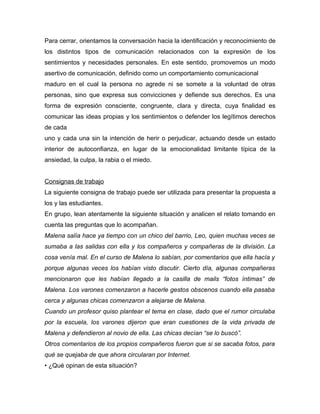 Para cerrar, orientamos la conversación hacia la identificación y reconocimiento de
los distintos tipos de comunicación relacionados con la expresión de los
sentimientos y necesidades personales. En este sentido, promovemos un modo
asertivo de comunicación, definido como un comportamiento comunicacional
maduro en el cual la persona no agrede ni se somete a la voluntad de otras
personas, sino que expresa sus convicciones y defiende sus derechos. Es una
forma de expresión consciente, congruente, clara y directa, cuya finalidad es
comunicar las ideas propias y los sentimientos o defender los legítimos derechos
de cada
uno y cada una sin la intención de herir o perjudicar, actuando desde un estado
interior de autoconfianza, en lugar de la emocionalidad limitante típica de la
ansiedad, la culpa, la rabia o el miedo.


Consignas de trabajo
La siguiente consigna de trabajo puede ser utilizada para presentar la propuesta a
los y las estudiantes.
En grupo, lean atentamente la siguiente situación y analicen el relato tomando en
cuenta las preguntas que lo acompañan.
Malena salía hace ya tiempo con un chico del barrio, Leo, quien muchas veces se
sumaba a las salidas con ella y los compañeros y compañeras de la división. La
cosa venía mal. En el curso de Malena lo sabían, por comentarios que ella hacía y
porque algunas veces los habían visto discutir. Cierto día, algunas compañeras
mencionaron que les habían llegado a la casilla de mails “fotos íntimas” de
Malena. Los varones comenzaron a hacerle gestos obscenos cuando ella pasaba
cerca y algunas chicas comenzaron a alejarse de Malena.
Cuando un profesor quiso plantear el tema en clase, dado que el rumor circulaba
por la escuela, los varones dijeron que eran cuestiones de la vida privada de
Malena y defendieron al novio de ella. Las chicas decían “se lo buscó”.
Otros comentarios de los propios compañeros fueron que si se sacaba fotos, para
qué se quejaba de que ahora circularan por Internet.
• ¿Qué opinan de esta situación?
 