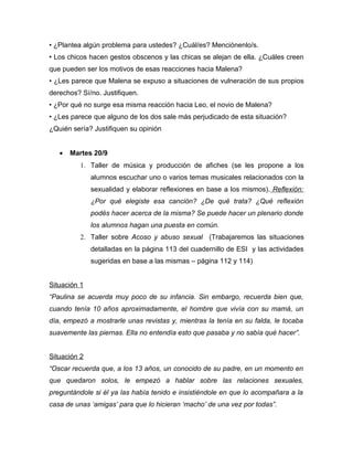 • ¿Plantea algún problema para ustedes? ¿Cuál/es? Menciónenlo/s.
• Los chicos hacen gestos obscenos y las chicas se alejan de ella. ¿Cuáles creen
que pueden ser los motivos de esas reacciones hacia Malena?
• ¿Les parece que Malena se expuso a situaciones de vulneración de sus propios
derechos? Sí/no. Justifiquen.
• ¿Por qué no surge esa misma reacción hacia Leo, el novio de Malena?
• ¿Les parece que alguno de los dos sale más perjudicado de esta situación?
¿Quién sería? Justifiquen su opinión


   •   Martes 20/9
          1. Taller de música y producción de afiches (se les propone a los
              alumnos escuchar uno o varios temas musicales relacionados con la
              sexualidad y elaborar reflexiones en base a los mismos). Reflexión:
              ¿Por qué elegiste esa canción? ¿De qué trata? ¿Qué reflexión
              podés hacer acerca de la misma? Se puede hacer un plenario donde
              los alumnos hagan una puesta en común.
          2. Taller sobre Acoso y abuso sexual (Trabajaremos las situaciones
              detalladas en la página 113 del cuadernillo de ESI y las actividades
              sugeridas en base a las mismas – página 112 y 114)


Situación 1
“Paulina se acuerda muy poco de su infancia. Sin embargo, recuerda bien que,
cuando tenía 10 años aproximadamente, el hombre que vivía con su mamá, un
día, empezó a mostrarle unas revistas y, mientras la tenía en su falda, le tocaba
suavemente las piernas. Ella no entendía esto que pasaba y no sabía qué hacer”.


Situación 2
“Oscar recuerda que, a los 13 años, un conocido de su padre, en un momento en
que quedaron solos, le empezó a hablar sobre las relaciones sexuales,
preguntándole si él ya las había tenido e insistiéndole en que lo acompañara a la
casa de unas ‘amigas’ para que lo hicieran ‘macho’ de una vez por todas”.
 