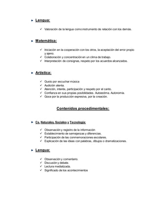 Lengua:
 Valoración de la lengua como instrumento de relación con los demás.
Matemática:
 Iniciación en la cooperación con los otros, la aceptación del error propio
y ajeno.
 Colaboración y concentración en un clima de trabajo.
 Interpretación de consignas, respeto por los acuerdos alcanzados.
Artística:
 Gusto por escuchar música
 Audición atenta.
 Atención, interés, participación y respeto por el canto.
 Confianza en sus propias posibilidades. Autoestima. Autonomía.
 Goce por la producción expresiva, por la creación.
Contenidos procedimentales:
Cs. Naturales, Sociales y Tecnología:
 Observación y registro de la información
 Establecimiento de semejanzas y diferencias.
 Participación de las conmemoraciones escolares.
 Explicación de las ideas con palabras, dibujos o dramatizaciones.
Lengua:
 Observación y comentario.
 Discusión y debate.
 Lectura mediatizada.
 Significado de los acontecimientos
 