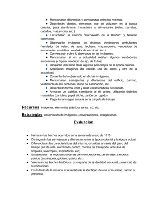 Mencionaran diferencias y semejanzas entre las mismas.
Describirán objetos, elementos que se utilizaron en la época
colonial, para alumbrarse, trasladarse o alimentarse (velas, carretas,
caballos, mazamorra, etc.)
Escucharan la canción “Carnavalito de la libertad” y bailaran
libremente.
Observarán imágenes de distintos vendedores ambulantes
(vendedor de velas, de agua, lechero, mazamorrera, vendedora de
empanadas, pastelitos, vendedor de escobas, etc.)
Conversarán sobre lo observado en las imágenes.
Mencionaran si en la actualidad existen algunos vendedores
ambulantes (chipero, vendedor de ajo, de frutas)
Dibujarán utilizando fibras algunos personajes de la época colonial.
Apreciaran imágenes del cabildo una de antes y otra de la
actualidad.
Comentarán lo observado en dichas imágenes.
Mencionaran semejanzas y diferencias del edificio, camino,
vestimenta de las personas, modo de iluminación, etc.
Describirán forma, color y otras características del cabildo.
Armaran un cabildo, semejante al de antes; utilizando distintos
materiales (cartulina, papel afiche, cartón corrugado)
Pegarán la imagen armada en la carpeta de trabajo
Recursos: imágenes, elementos plásticos varios, cd, etc.
Estrategias: observación de imágenes, conversaciones, indagaciones.
Evaluación:
 Narraran los hechos ocurridos en la semana de mayo de 1810
 Distinguirán las semejanzas y diferencias entre la época colonial y la época actual.
 Diferenciaran las características del entorno, ocurridas a través del paso del
tiempo (luz de vela, alumbrado público, medios de transporte, artículos de
limpieza, lavarropas, aspiradoras, etc.)
 Establecerán la importancia de las conmemoraciones, personajes, símbolos
patrios (escarapela, gobierno patrio, etc.)
 Valoraran los hechos históricos; como parte de la identidad nacional, provincial, de
la comunidad.
 Disfrutarán de la música, con sentido de la identidad de una comunidad, nación o
provincia.
 