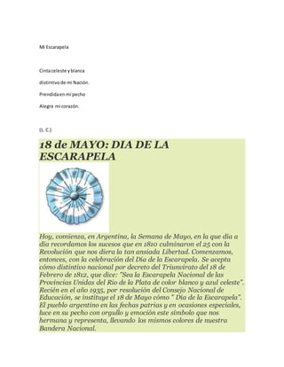 Mi Escarapela
Cintaceleste yblanca
distintivode mi Nación.
Prendidaen mí pecho
Alegra mi corazón.
(L. C.)
18 de MAYO: DIA DE LA
ESCARAPELA
Hoy, comienza, en Argentina, la Semana de Mayo, en la que día a
día recordamos los sucesos que en 1810 culminaron el 25 con la
Revolución que nos diera la tan ansiada Libertad. Comenzamos,
entonces, con la celebración del Día de la Escarapela. Se acepta
cómo distintivo nacional por decreto del Triunvirato del 18 de
Febrero de 1812, que dice: "Sea la Escarapela Nacional de las
Provincias Unidas del Rio de la Plata de color blanco y azul celeste”.
Recién en el año 1935, por resolución del Consejo Nacional de
Educación, se instituye el 18 de Mayo cómo " Día de la Escarapela”.
El pueblo argentino en las fechas patrias y en ocasiones especiales,
luce en su pecho con orgullo y emoción este símbolo que nos
hermana y representa, llevando los mismos colores de nuestra
Bandera Nacional.
 